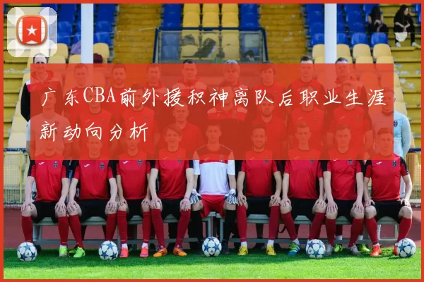 广东CBA前外援积神离队后职业生涯新动向分析