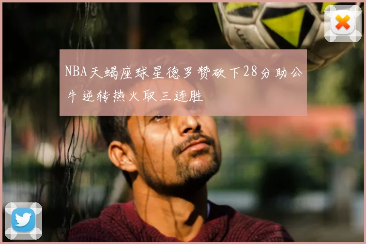 NBA天蝎座球星德罗赞砍下28分助公牛逆转热火取三连胜