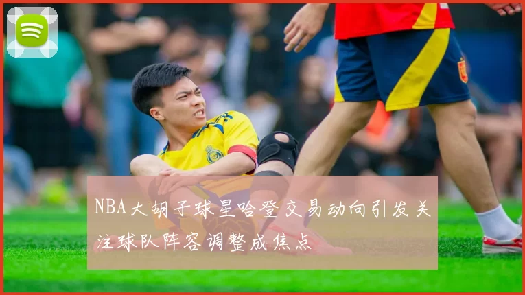 NBA大胡子球星哈登交易动向引发关注球队阵容调整成焦点