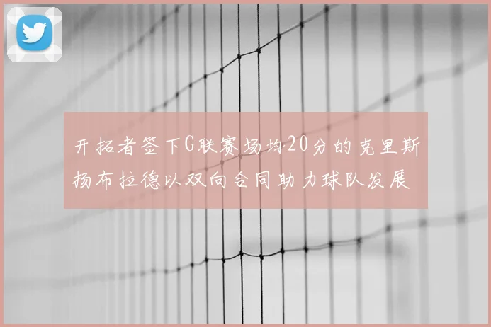 开拓者签下G联赛场均20分的克里斯扬布拉德以双向合同助力球队发展