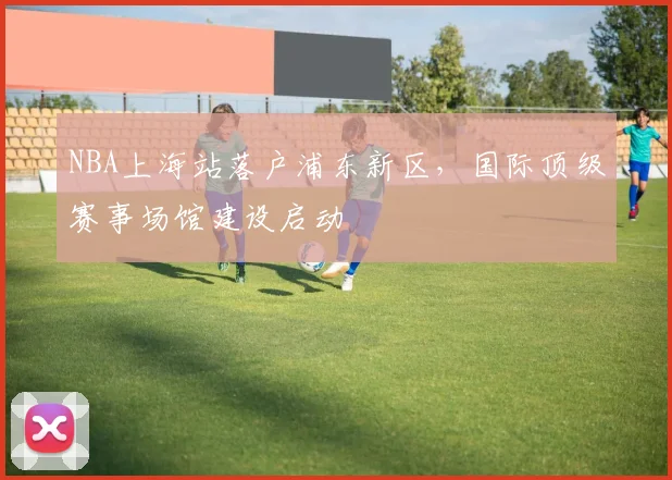 NBA上海站落户浦东新区，国际顶级赛事场馆建设启动