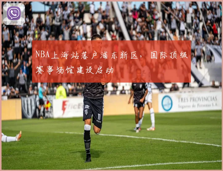 NBA上海站落户浦东新区，国际顶级赛事场馆建设启动