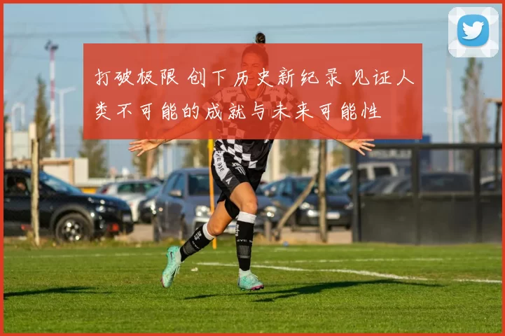 打破极限 创下历史新纪录 见证人类不可能的成就与未来可能性