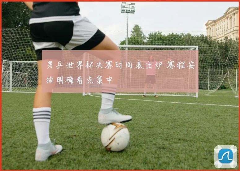 男乒世界杯决赛时间表出炉 赛程安排明确看点集中