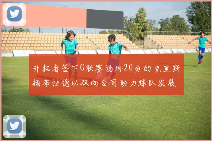 开拓者签下G联赛场均20分的克里斯扬布拉德以双向合同助力球队发展