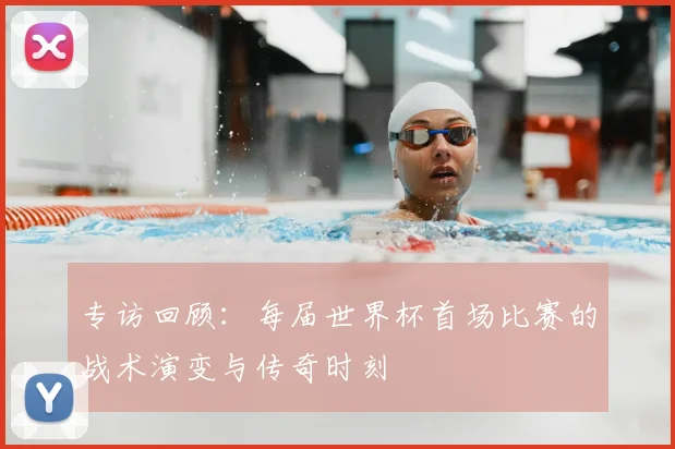 专访回顾：每届世界杯首场比赛的战术演变与传奇时刻